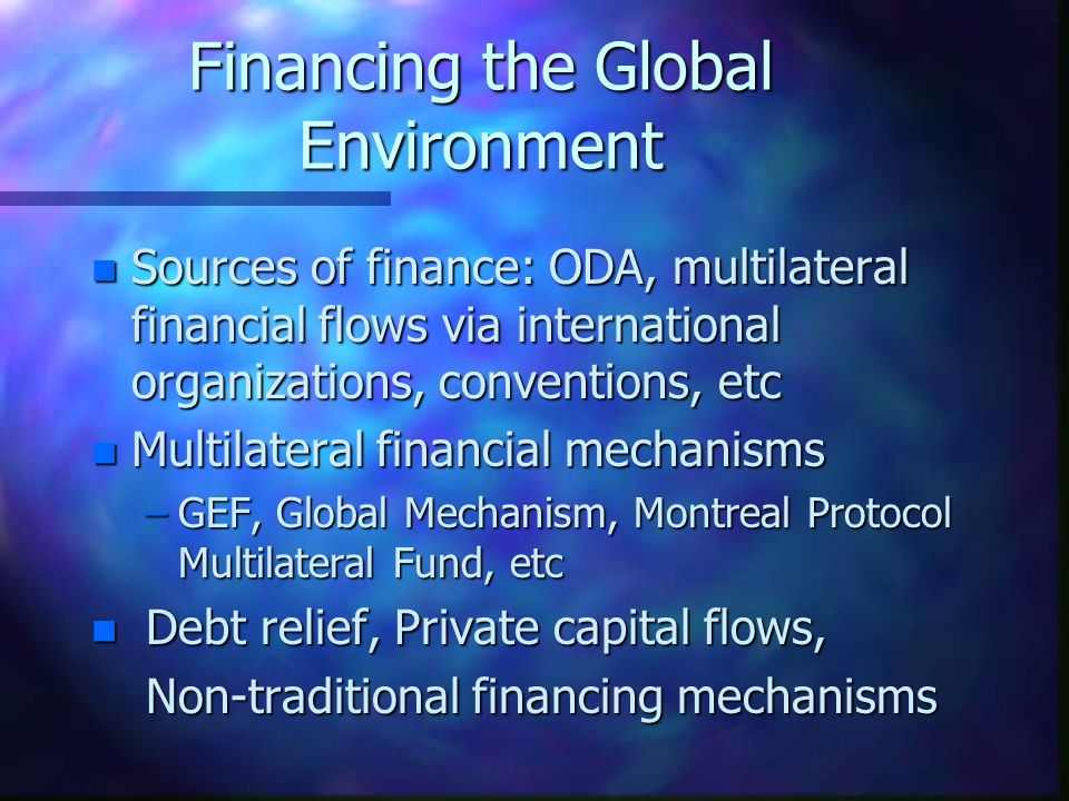 Financing the Global Environment n Sources of finance: ODA, multilateral financial flows via international organizations, conventions, etc n Multilateral financial mechanisms –GEF, Global Mechanism, Montreal Protocol Multilateral Fund, etc n Debt relief, Private capital flows, Non-traditional financing mechanisms Non-traditional financing mechanisms