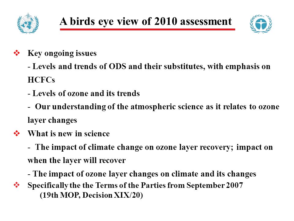 A birds eye view of 2010 assessment Key ongoing issues - Levels and trends of ODS and their substitutes, with emphasis on HCFCs - Levels of ozone and its trends - Our understanding of the atmospheric science as it relates to ozone layer changes What is new in science - The impact of climate change on ozone layer recovery; impact on when the layer will recover - The impact of ozone layer changes on climate and its changes Specifically the the Terms of the Parties from September 2007 (19th MOP, Decision XIX/20)