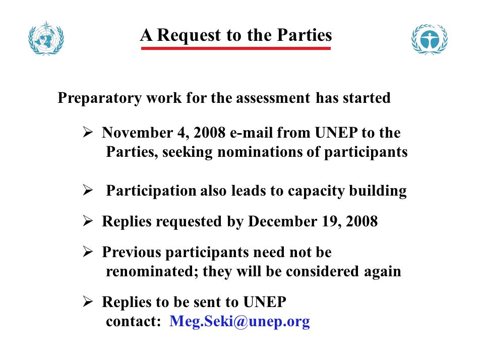 A Request to the Parties Preparatory work for the assessment has started November 4, from UNEP to the Parties, seeking nominations of participants Participation also leads to capacity building Replies requested by December 19, 2008 Previous participants need not be renominated; they will be considered again Replies to be sent to UNEP contact: