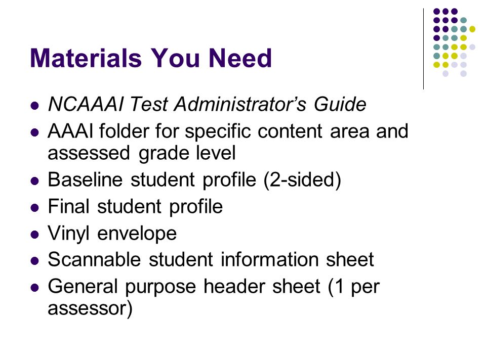 Materials You Need NCAAAI Test Administrators Guide AAAI folder for specific content area and assessed grade level Baseline student profile (2-sided) Final student profile Vinyl envelope Scannable student information sheet General purpose header sheet (1 per assessor)