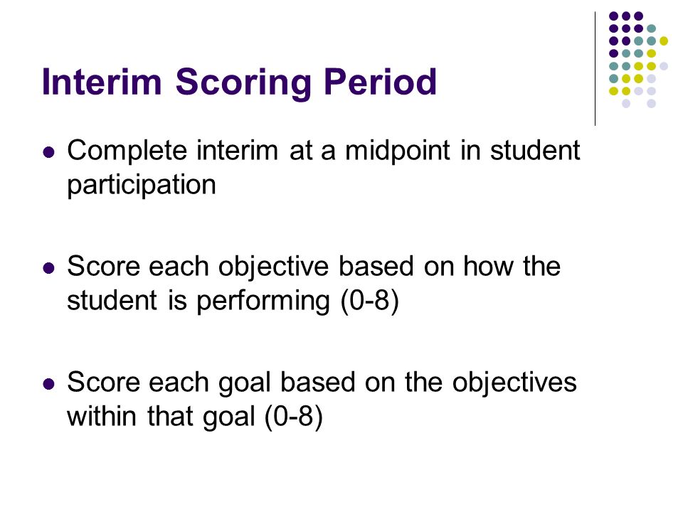 Interim Scoring Period Complete interim at a midpoint in student participation Score each objective based on how the student is performing (0-8) Score each goal based on the objectives within that goal (0-8)