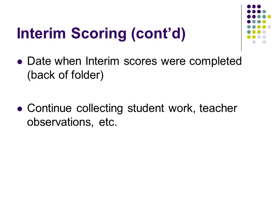 Interim Scoring (contd) Date when Interim scores were completed (back of folder) Continue collecting student work, teacher observations, etc.