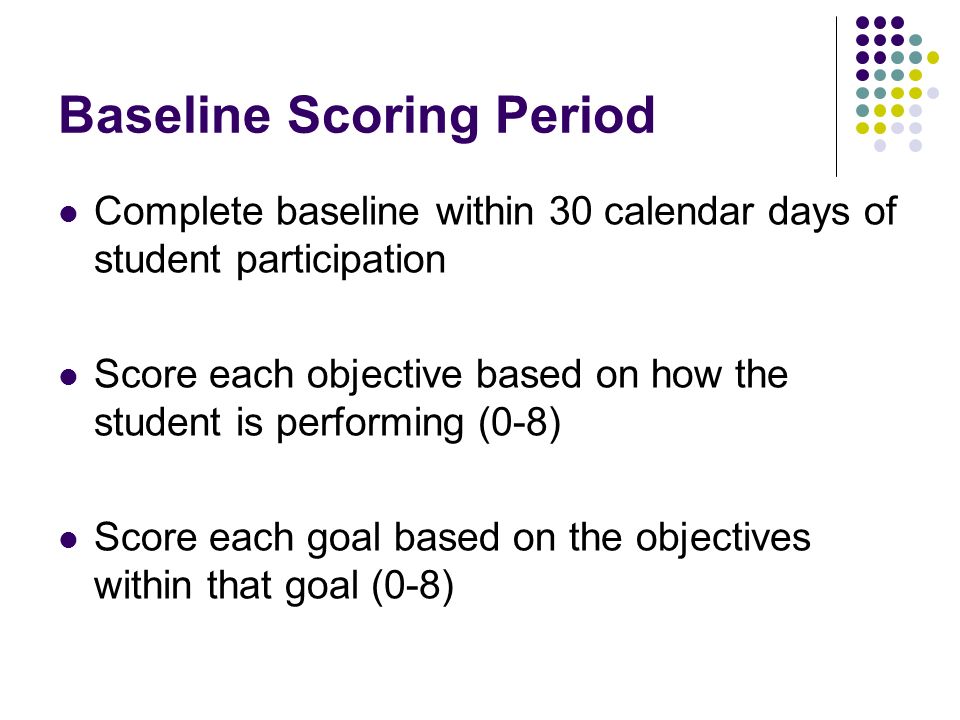 Baseline Scoring Period Complete baseline within 30 calendar days of student participation Score each objective based on how the student is performing (0-8) Score each goal based on the objectives within that goal (0-8)