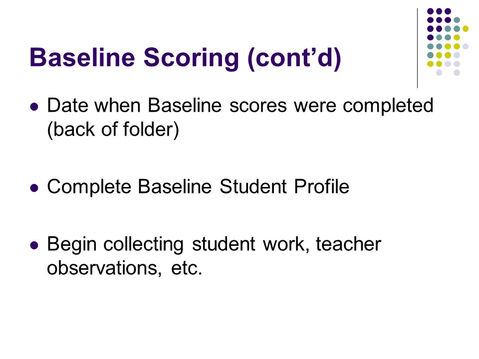 Baseline Scoring (contd) Date when Baseline scores were completed (back of folder) Complete Baseline Student Profile Begin collecting student work, teacher observations, etc.