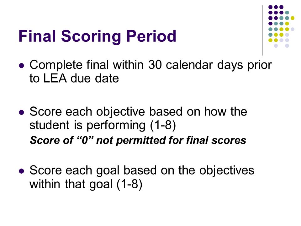 Final Scoring Period Complete final within 30 calendar days prior to LEA due date Score each objective based on how the student is performing (1-8) Score of 0 not permitted for final scores Score each goal based on the objectives within that goal (1-8)