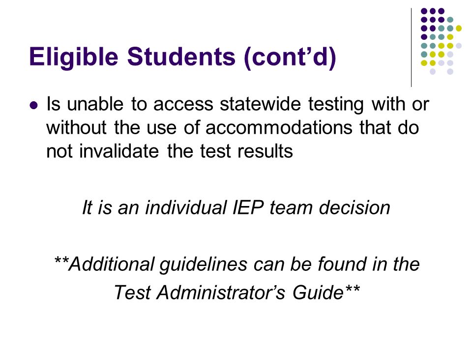 Eligible Students (contd) Is unable to access statewide testing with or without the use of accommodations that do not invalidate the test results It is an individual IEP team decision **Additional guidelines can be found in the Test Administrators Guide**