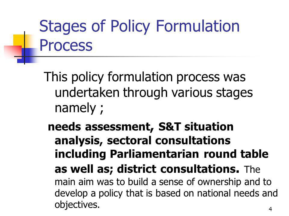 Stages of Policy Formulation Process This policy formulation process was undertaken through various stages namely ; needs assessment, S&T situation analysis, sectoral consultations including Parliamentarian round table as well as; district consultations.