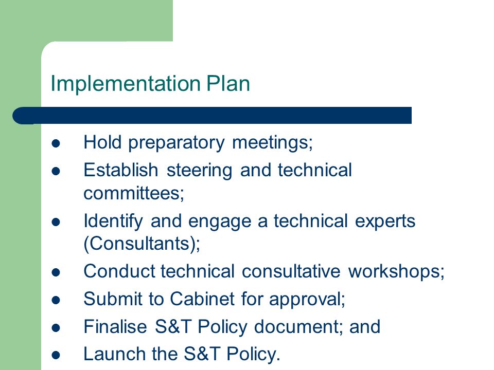 Implementation Plan Hold preparatory meetings; Establish steering and technical committees; Identify and engage a technical experts (Consultants); Conduct technical consultative workshops; Submit to Cabinet for approval; Finalise S&T Policy document; and Launch the S&T Policy.