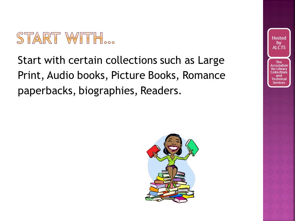 Start with certain collections such as Large Print, Audio books, Picture Books, Romance paperbacks, biographies, Readers.