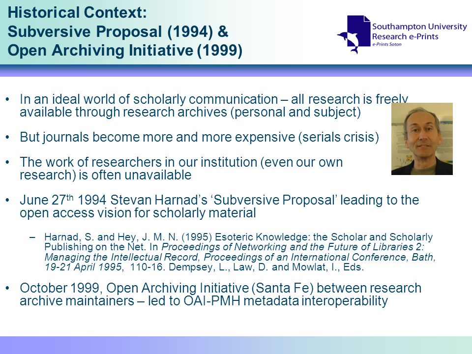 Historical Context: Subversive Proposal (1994) & Open Archiving Initiative (1999) In an ideal world of scholarly communication – all research is freely available through research archives (personal and subject) But journals become more and more expensive (serials crisis) The work of researchers in our institution (even our own research) is often unavailable June 27 th 1994 Stevan Harnads Subversive Proposal leading to the open access vision for scholarly material –Harnad, S.