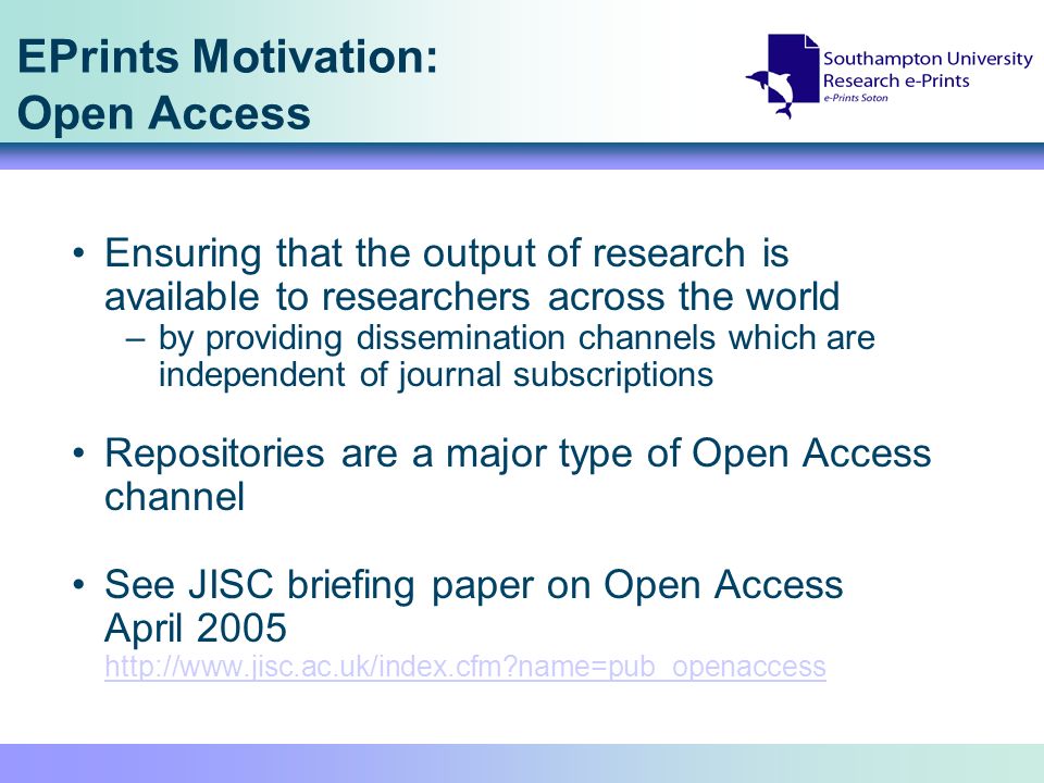 EPrints Motivation: Open Access Ensuring that the output of research is available to researchers across the world –by providing dissemination channels which are independent of journal subscriptions Repositories are a major type of Open Access channel See JISC briefing paper on Open Access April name=pub_openaccess   name=pub_openaccess