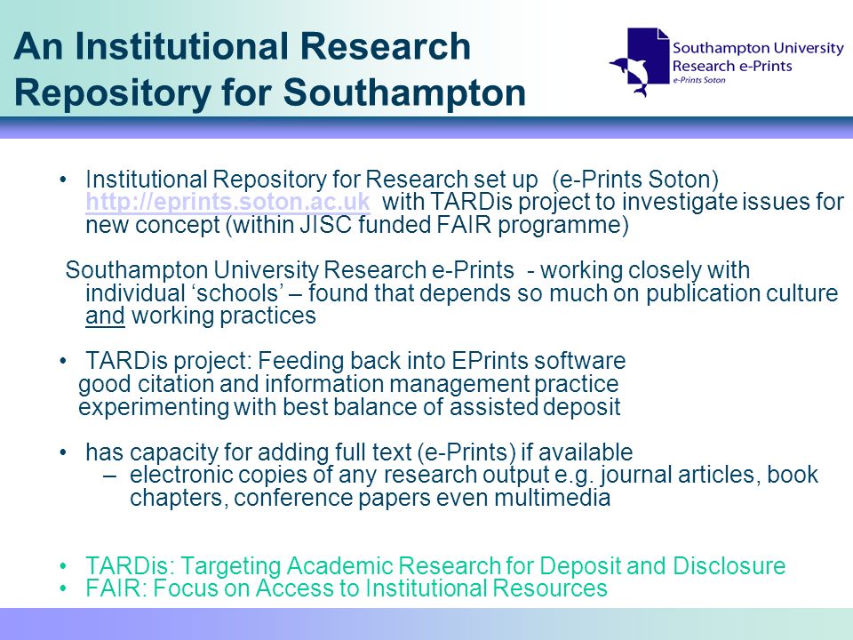 An Institutional Research Repository for Southampton Institutional Repository for Research set up (e-Prints Soton)   with TARDis project to investigate issues for new concept (within JISC funded FAIR programme)   Southampton University Research e-Prints - working closely with individual schools – found that depends so much on publication culture and working practices TARDis project: Feeding back into EPrints software good citation and information management practice experimenting with best balance of assisted deposit has capacity for adding full text (e-Prints) if available –electronic copies of any research output e.g.