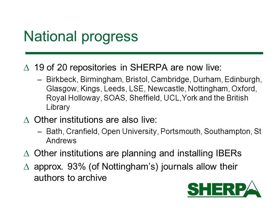 National progress 19 of 20 repositories in SHERPA are now live: –Birkbeck, Birmingham, Bristol, Cambridge, Durham, Edinburgh, Glasgow, Kings, Leeds, LSE, Newcastle, Nottingham, Oxford, Royal Holloway, SOAS, Sheffield, UCL,York and the British Library Other institutions are also live: –Bath, Cranfield, Open University, Portsmouth, Southampton, St Andrews Other institutions are planning and installing IBERs approx.