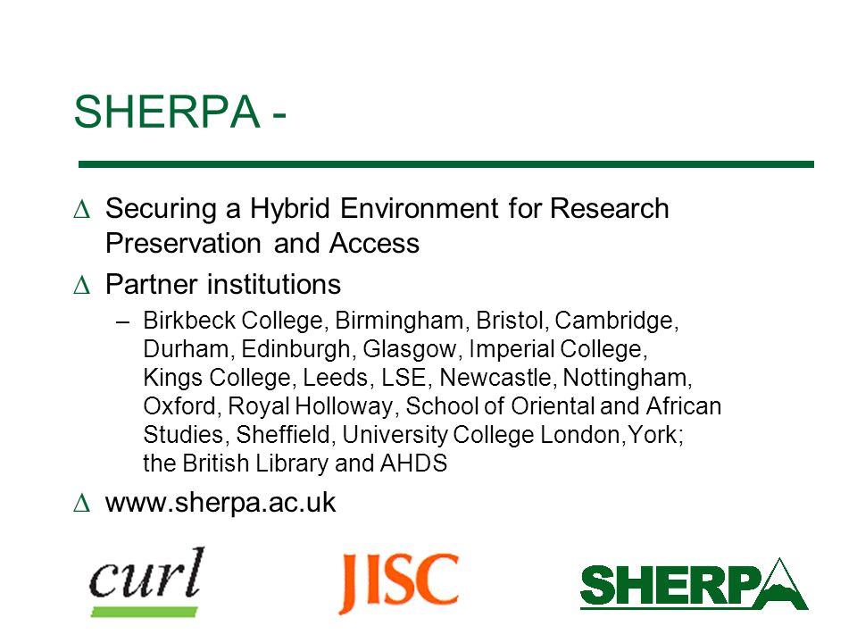 SHERPA - Securing a Hybrid Environment for Research Preservation and Access Partner institutions –Birkbeck College, Birmingham, Bristol, Cambridge, Durham, Edinburgh, Glasgow, Imperial College, Kings College, Leeds, LSE, Newcastle, Nottingham, Oxford, Royal Holloway, School of Oriental and African Studies, Sheffield, University College London,York; the British Library and AHDS