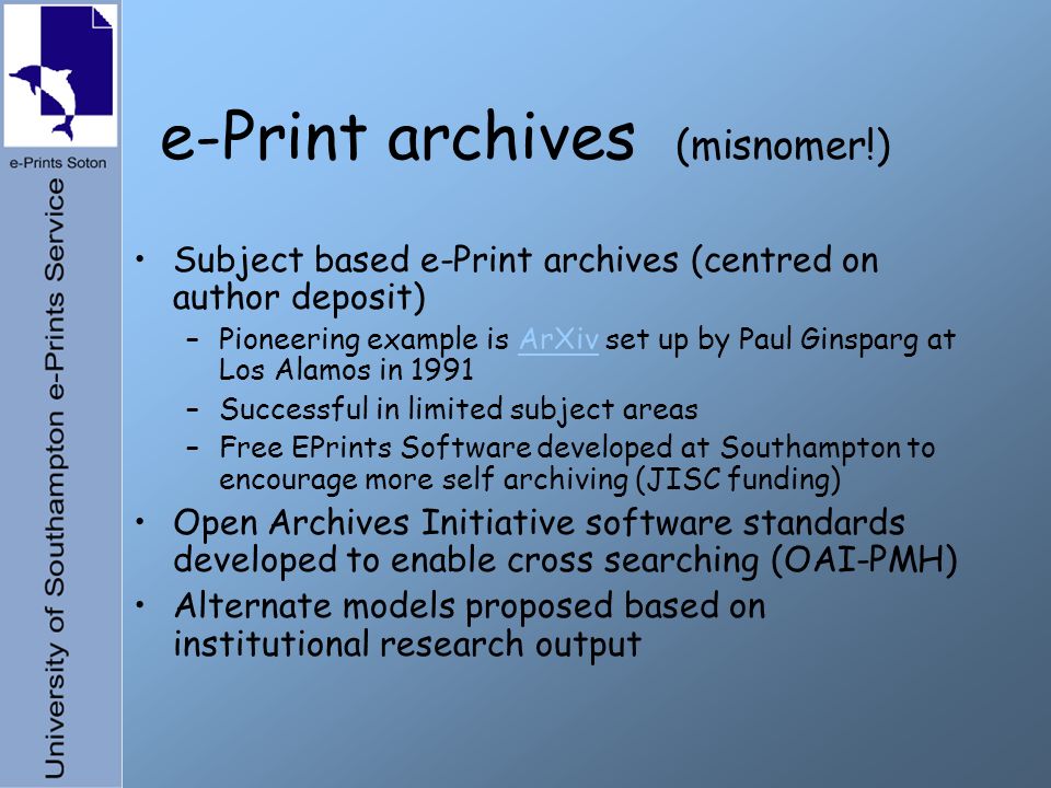 e-Print archives (misnomer!) Subject based e-Print archives (centred on author deposit) –Pioneering example is ArXiv set up by Paul Ginsparg at Los Alamos in 1991ArXiv –Successful in limited subject areas –Free EPrints Software developed at Southampton to encourage more self archiving (JISC funding) Open Archives Initiative software standards developed to enable cross searching (OAI-PMH) Alternate models proposed based on institutional research output
