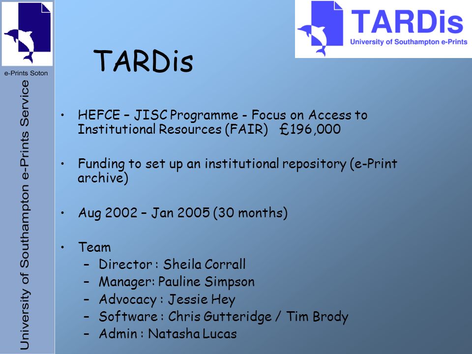 TARDis HEFCE – JISC Programme - Focus on Access to Institutional Resources (FAIR) £196,000 Funding to set up an institutional repository (e-Print archive) Aug 2002 – Jan 2005 (30 months) Team –Director : Sheila Corrall –Manager: Pauline Simpson –Advocacy : Jessie Hey –Software : Chris Gutteridge / Tim Brody –Admin : Natasha Lucas