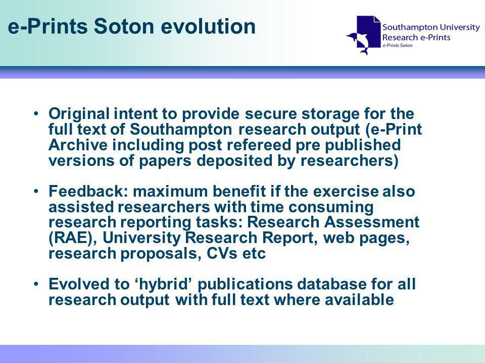 e-Prints Soton evolution Original intent to provide secure storage for the full text of Southampton research output (e-Print Archive including post refereed pre published versions of papers deposited by researchers) Feedback: maximum benefit if the exercise also assisted researchers with time consuming research reporting tasks: Research Assessment (RAE), University Research Report, web pages, research proposals, CVs etc Evolved to hybrid publications database for all research output with full text where available