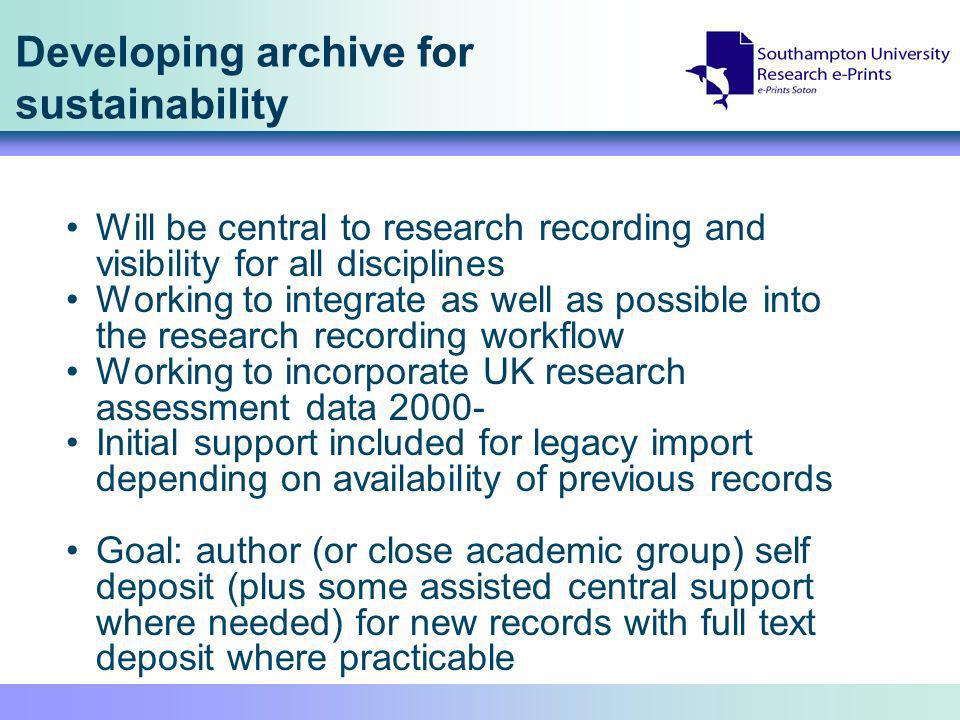 Developing archive for sustainability Will be central to research recording and visibility for all disciplines Working to integrate as well as possible into the research recording workflow Working to incorporate UK research assessment data Initial support included for legacy import depending on availability of previous records Goal: author (or close academic group) self deposit (plus some assisted central support where needed) for new records with full text deposit where practicable