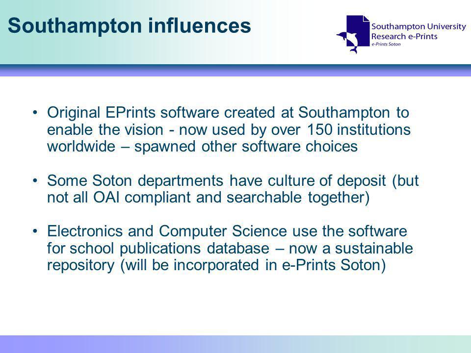 Southampton influences Original EPrints software created at Southampton to enable the vision - now used by over 150 institutions worldwide – spawned other software choices Some Soton departments have culture of deposit (but not all OAI compliant and searchable together) Electronics and Computer Science use the software for school publications database – now a sustainable repository (will be incorporated in e-Prints Soton)