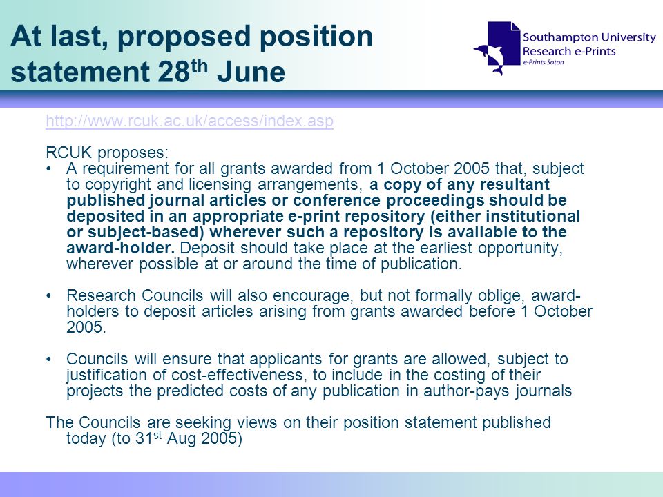 At last, proposed position statement 28 th June   RCUK proposes: A requirement for all grants awarded from 1 October 2005 that, subject to copyright and licensing arrangements, a copy of any resultant published journal articles or conference proceedings should be deposited in an appropriate e-print repository (either institutional or subject-based) wherever such a repository is available to the award-holder.