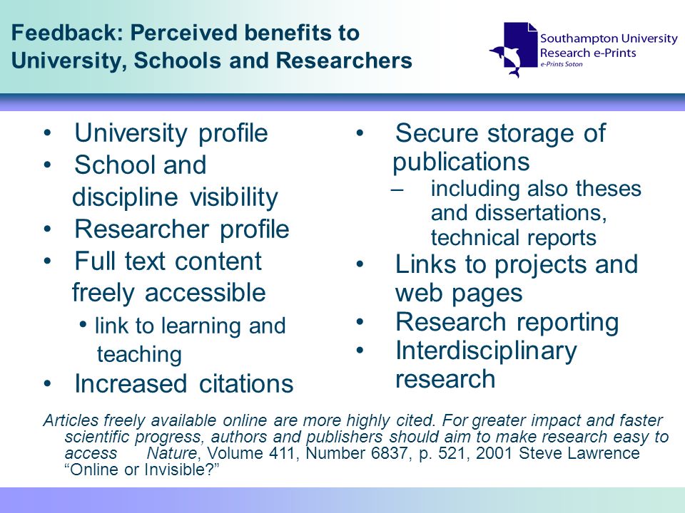 Feedback: Perceived benefits to University, Schools and Researchers Secure storage of publications –including also theses and dissertations, technical reports Links to projects and web pages Research reporting Interdisciplinary research University profile School and discipline visibility Researcher profile Full text content freely accessible link to learning and teaching Increased citations Articles freely available online are more highly cited.