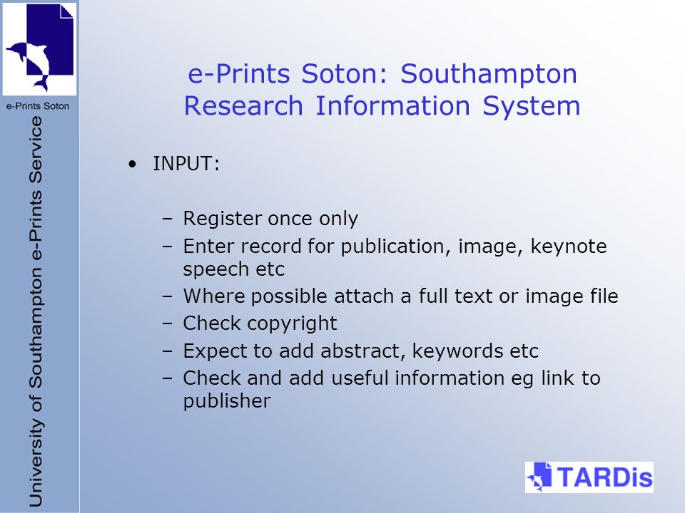 e-Prints Soton: Southampton Research Information System INPUT: –Register once only –Enter record for publication, image, keynote speech etc –Where possible attach a full text or image file –Check copyright –Expect to add abstract, keywords etc –Check and add useful information eg link to publisher