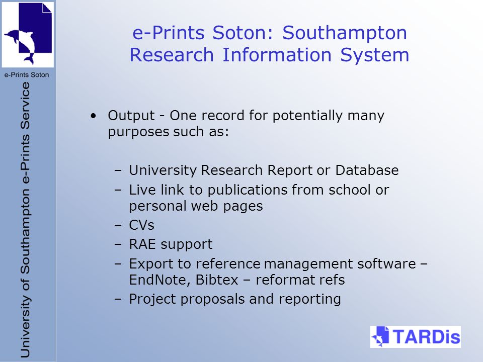 e-Prints Soton: Southampton Research Information System Output - One record for potentially many purposes such as: –University Research Report or Database –Live link to publications from school or personal web pages –CVs –RAE support –Export to reference management software – EndNote, Bibtex – reformat refs –Project proposals and reporting