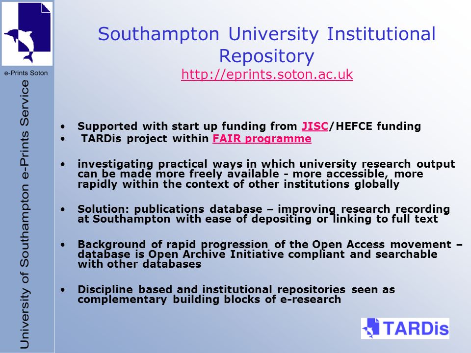 Supported with start up funding from JISC/HEFCE fundingJISC TARDis project within FAIR programmeFAIR programme investigating practical ways in which university research output can be made more freely available - more accessible, more rapidly within the context of other institutions globally Solution: publications database – improving research recording at Southampton with ease of depositing or linking to full text Background of rapid progression of the Open Access movement – database is Open Archive Initiative compliant and searchable with other databases Discipline based and institutional repositories seen as complementary building blocks of e-research Southampton University Institutional Repository