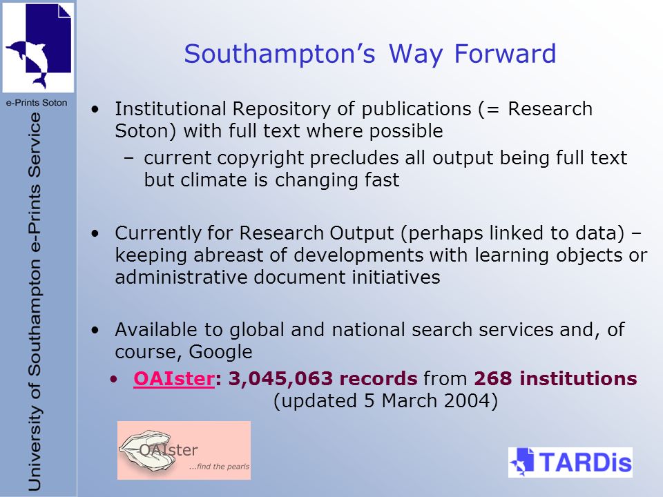 Southamptons Way Forward Institutional Repository of publications (= Research Soton) with full text where possible –current copyright precludes all output being full text but climate is changing fast Currently for Research Output (perhaps linked to data) – keeping abreast of developments with learning objects or administrative document initiatives Available to global and national search services and, of course, Google OAIster: 3,045,063 records from 268 institutions (updated 5 March 2004)OAIster