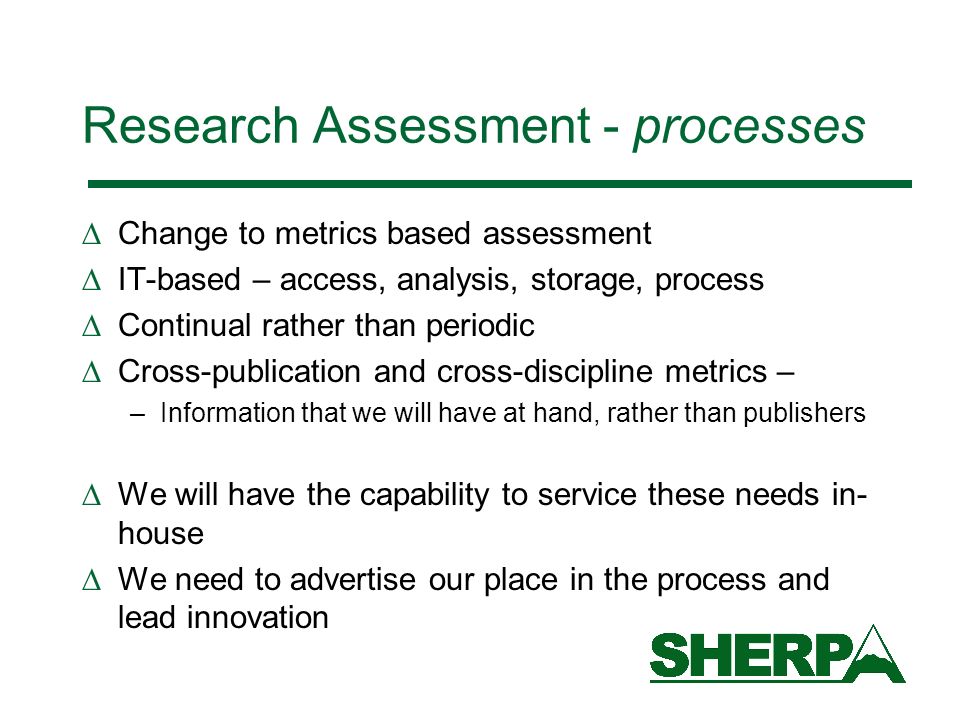 Research Assessment - processes Change to metrics based assessment IT-based – access, analysis, storage, process Continual rather than periodic Cross-publication and cross-discipline metrics – –Information that we will have at hand, rather than publishers We will have the capability to service these needs in- house We need to advertise our place in the process and lead innovation