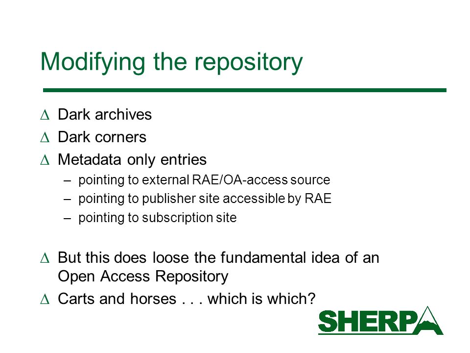 Modifying the repository Dark archives Dark corners Metadata only entries –pointing to external RAE/OA-access source –pointing to publisher site accessible by RAE –pointing to subscription site But this does loose the fundamental idea of an Open Access Repository Carts and horses...