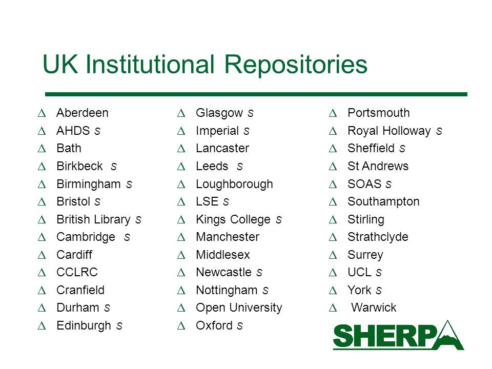 UK Institutional Repositories Aberdeen AHDS S Bath Birkbeck S Birmingham S Bristol S British Library S Cambridge S Cardiff CCLRC Cranfield Durham S Edinburgh S Glasgow S Imperial S Lancaster Leeds S Loughborough LSE S Kings College S Manchester Middlesex Newcastle S Nottingham S Open University Oxford S Portsmouth Royal Holloway S Sheffield S St Andrews SOAS S Southampton Stirling Strathclyde Surrey UCL S York S Warwick