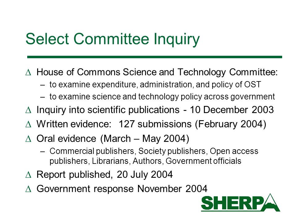 Select Committee Inquiry House of Commons Science and Technology Committee: –to examine expenditure, administration, and policy of OST –to examine science and technology policy across government Inquiry into scientific publications - 10 December 2003 Written evidence: 127 submissions (February 2004) Oral evidence (March – May 2004) –Commercial publishers, Society publishers, Open access publishers, Librarians, Authors, Government officials Report published, 20 July 2004 Government response November 2004