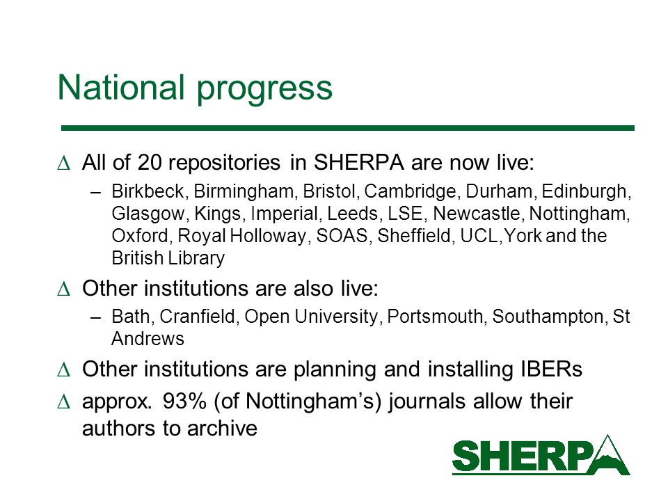 National progress All of 20 repositories in SHERPA are now live: –Birkbeck, Birmingham, Bristol, Cambridge, Durham, Edinburgh, Glasgow, Kings, Imperial, Leeds, LSE, Newcastle, Nottingham, Oxford, Royal Holloway, SOAS, Sheffield, UCL,York and the British Library Other institutions are also live: –Bath, Cranfield, Open University, Portsmouth, Southampton, St Andrews Other institutions are planning and installing IBERs approx.