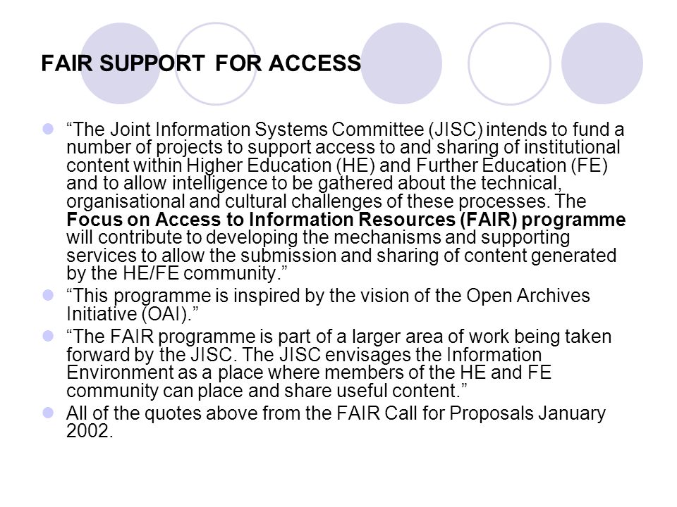 FAIR SUPPORT FOR ACCESS The Joint Information Systems Committee (JISC) intends to fund a number of projects to support access to and sharing of institutional content within Higher Education (HE) and Further Education (FE) and to allow intelligence to be gathered about the technical, organisational and cultural challenges of these processes.