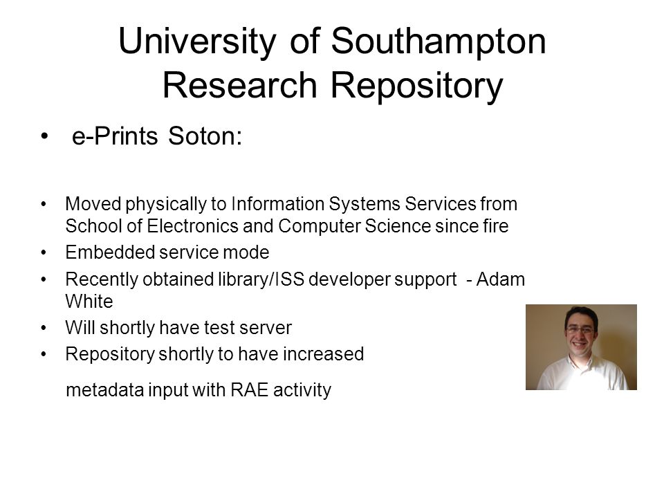 University of Southampton Research Repository e-Prints Soton: Moved physically to Information Systems Services from School of Electronics and Computer Science since fire Embedded service mode Recently obtained library/ISS developer support - Adam White Will shortly have test server Repository shortly to have increased metadata input with RAE activity