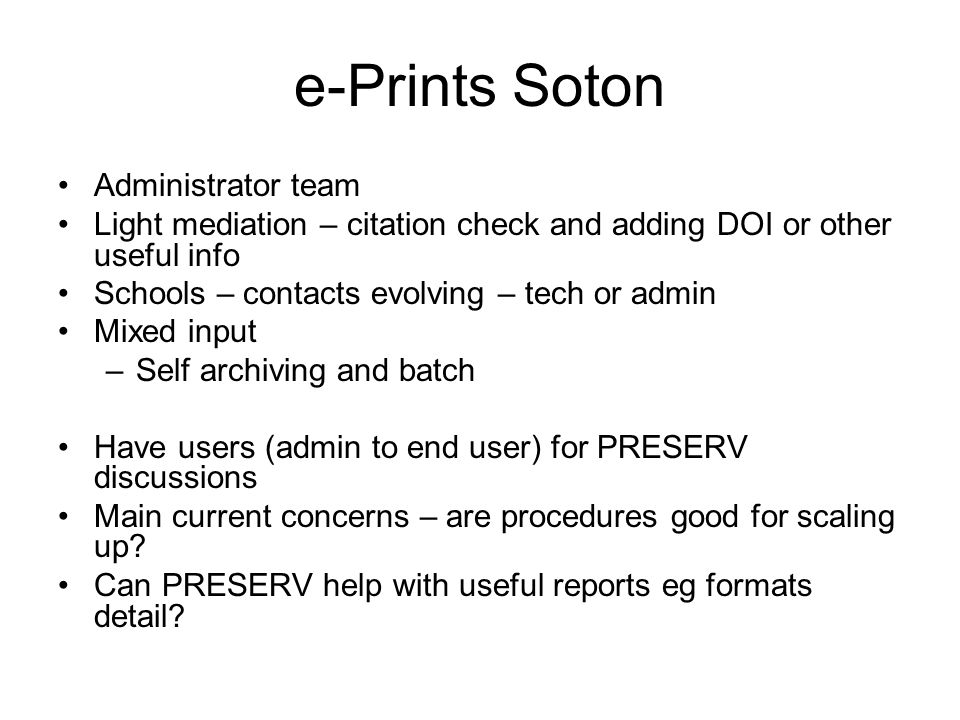e-Prints Soton Administrator team Light mediation – citation check and adding DOI or other useful info Schools – contacts evolving – tech or admin Mixed input –Self archiving and batch Have users (admin to end user) for PRESERV discussions Main current concerns – are procedures good for scaling up.