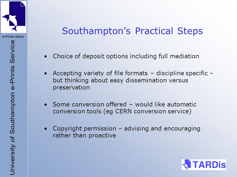 Southamptons Practical Steps Choice of deposit options including full mediation Accepting variety of file formats – discipline specific – but thinking about easy dissemination versus preservation Some conversion offered – would like automatic conversion tools (eg CERN conversion service) Copyright permission – advising and encouraging rather than proactive