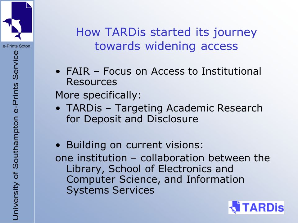 How TARDis started its journey towards widening access FAIR – Focus on Access to Institutional Resources More specifically: TARDis – Targeting Academic Research for Deposit and Disclosure Building on current visions: one institution – collaboration between the Library, School of Electronics and Computer Science, and Information Systems Services