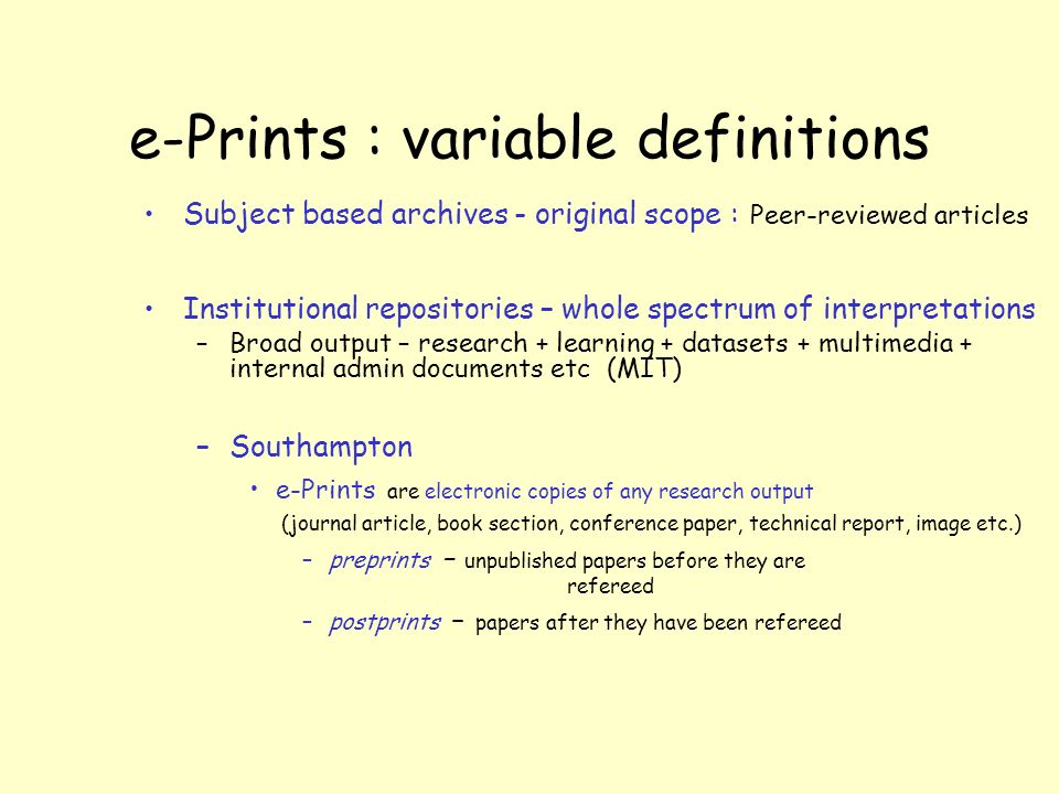 e-Prints : variable definitions Subject based archives - original scope : Peer-reviewed articles Institutional repositories – whole spectrum of interpretations –Broad output – research + learning + datasets + multimedia + internal admin documents etc (MIT) –Southampton e-Prints are electronic copies of any research output (journal article, book section, conference paper, technical report, image etc.) –preprints – unpublished papers before they are refereed –postprints – papers after they have been refereed