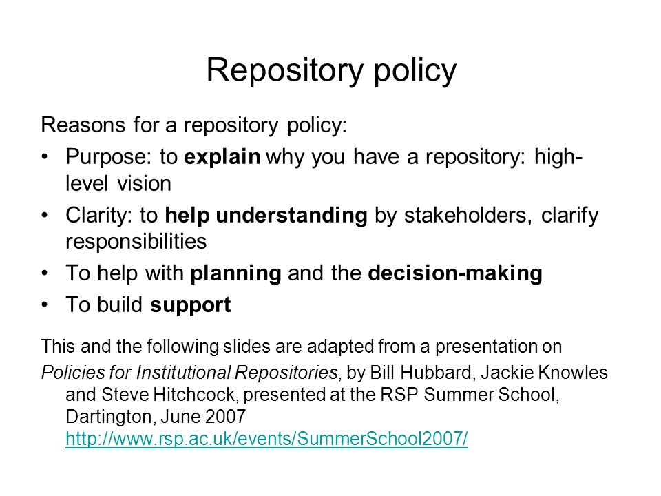 Repository policy Reasons for a repository policy: Purpose: to explain why you have a repository: high- level vision Clarity: to help understanding by stakeholders, clarify responsibilities To help with planning and the decision-making To build support This and the following slides are adapted from a presentation on Policies for Institutional Repositories, by Bill Hubbard, Jackie Knowles and Steve Hitchcock, presented at the RSP Summer School, Dartington, June