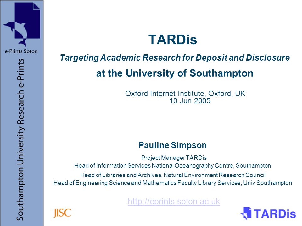 TARDis Targeting Academic Research for Deposit and Disclosure at the University of Southampton Pauline Simpson Project Manager TARDis Head of Information Services National Oceanography Centre, Southampton Head of Libraries and Archives, Natural Environment Research Council Head of Engineering Science and Mathematics Faculty Library Services, Univ Southampton   Oxford Internet Institute, Oxford, UK 10 Jun 2005