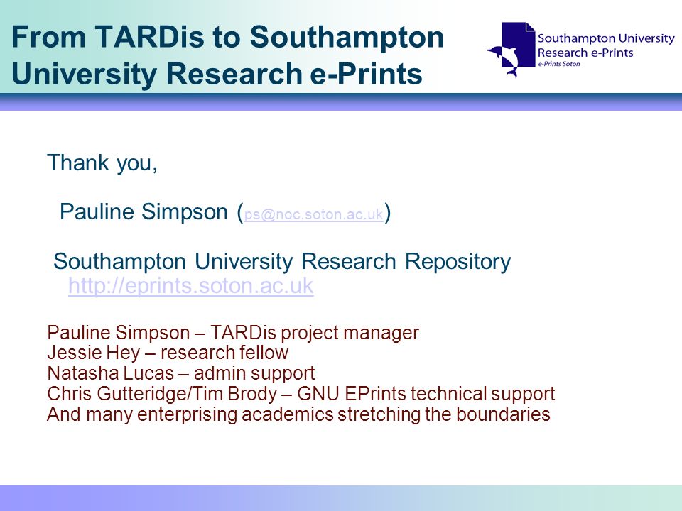 From TARDis to Southampton University Research e-Prints Thank you, Pauline Simpson ( ) Southampton University Research Repository     Pauline Simpson – TARDis project manager Jessie Hey – research fellow Natasha Lucas – admin support Chris Gutteridge/Tim Brody – GNU EPrints technical support And many enterprising academics stretching the boundaries