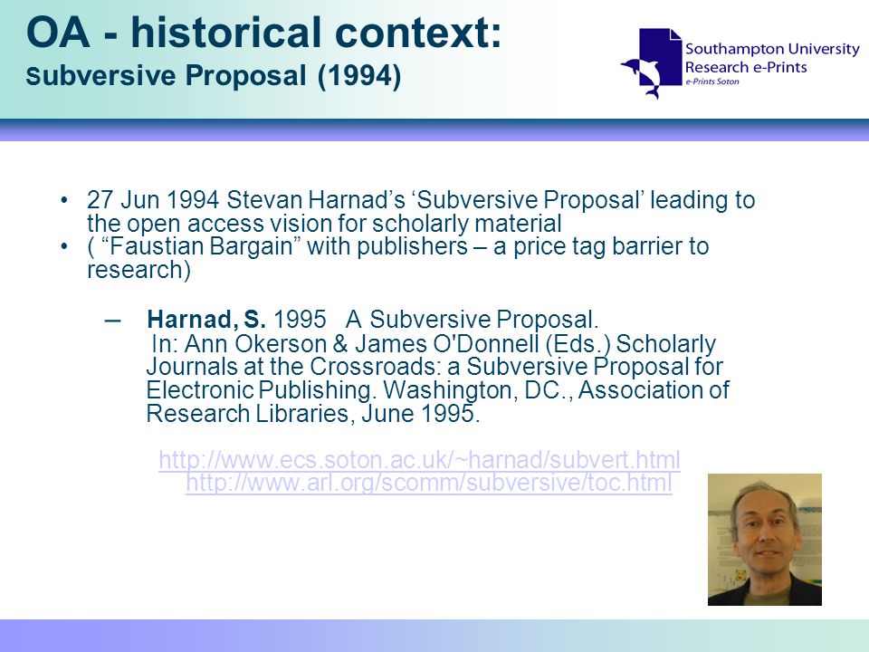 OA - historical context: S ubversive Proposal (1994) 27 Jun 1994 Stevan Harnads Subversive Proposal leading to the open access vision for scholarly material ( Faustian Bargain with publishers – a price tag barrier to research) – Harnad, S.