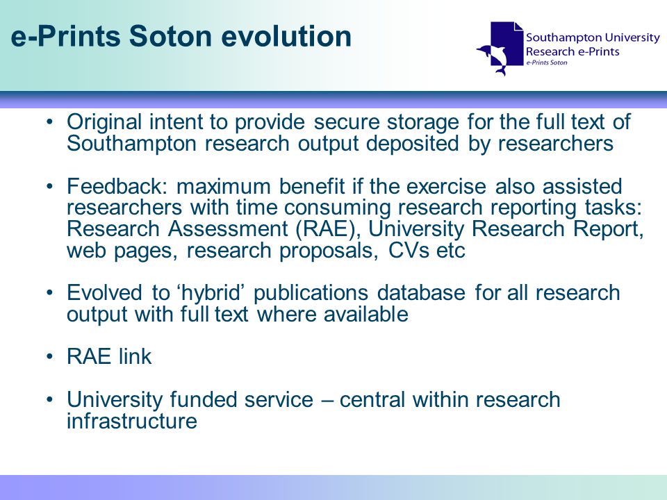 e-Prints Soton evolution Original intent to provide secure storage for the full text of Southampton research output deposited by researchers Feedback: maximum benefit if the exercise also assisted researchers with time consuming research reporting tasks: Research Assessment (RAE), University Research Report, web pages, research proposals, CVs etc Evolved to hybrid publications database for all research output with full text where available RAE link University funded service – central within research infrastructure