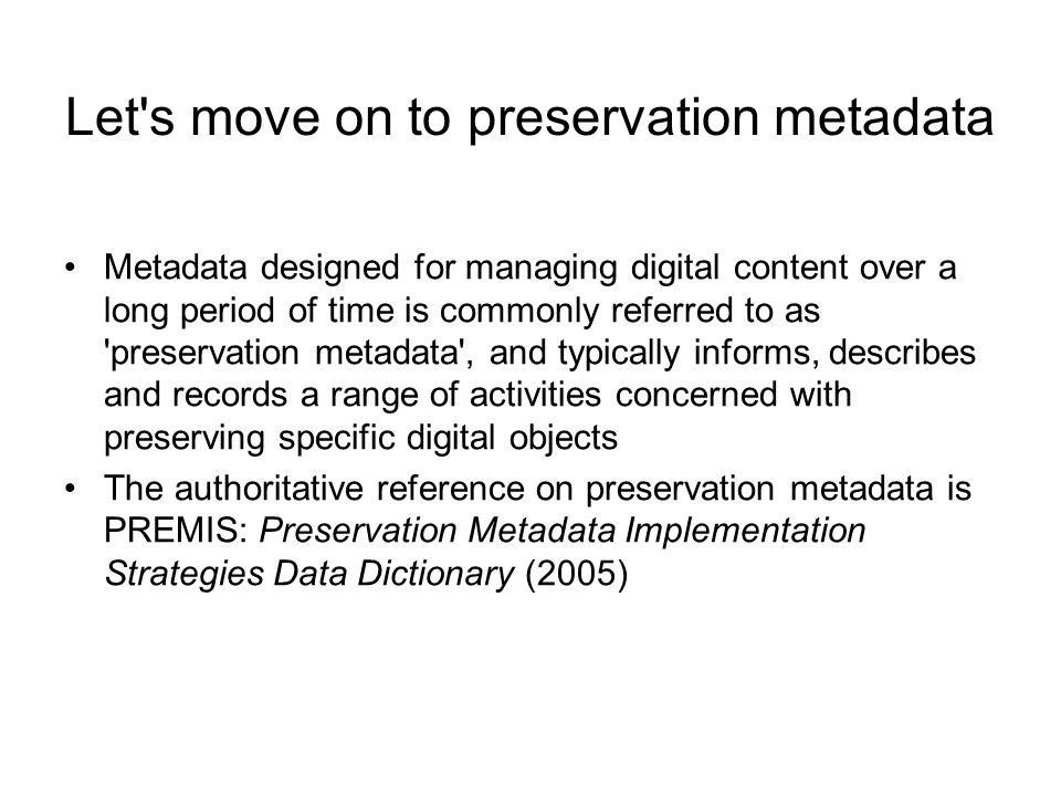 Let s move on to preservation metadata Metadata designed for managing digital content over a long period of time is commonly referred to as preservation metadata , and typically informs, describes and records a range of activities concerned with preserving specific digital objects The authoritative reference on preservation metadata is PREMIS: Preservation Metadata Implementation Strategies Data Dictionary (2005)