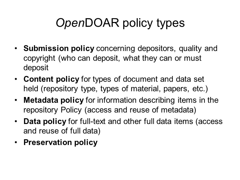 OpenDOAR policy types Submission policy concerning depositors, quality and copyright (who can deposit, what they can or must deposit Content policy for types of document and data set held (repository type, types of material, papers, etc.) Metadata policy for information describing items in the repository Policy (access and reuse of metadata) Data policy for full-text and other full data items (access and reuse of full data) Preservation policy