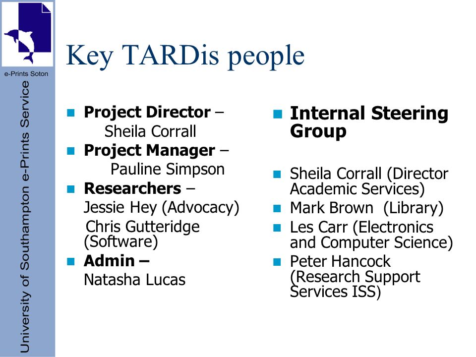 Key TARDis people Project Director – Sheila Corrall Project Manager – Pauline Simpson Researchers – Jessie Hey (Advocacy) Chris Gutteridge (Software) Admin – Natasha Lucas Internal Steering Group Sheila Corrall (Director Academic Services) Mark Brown (Library) Les Carr (Electronics and Computer Science) Peter Hancock (Research Support Services ISS )