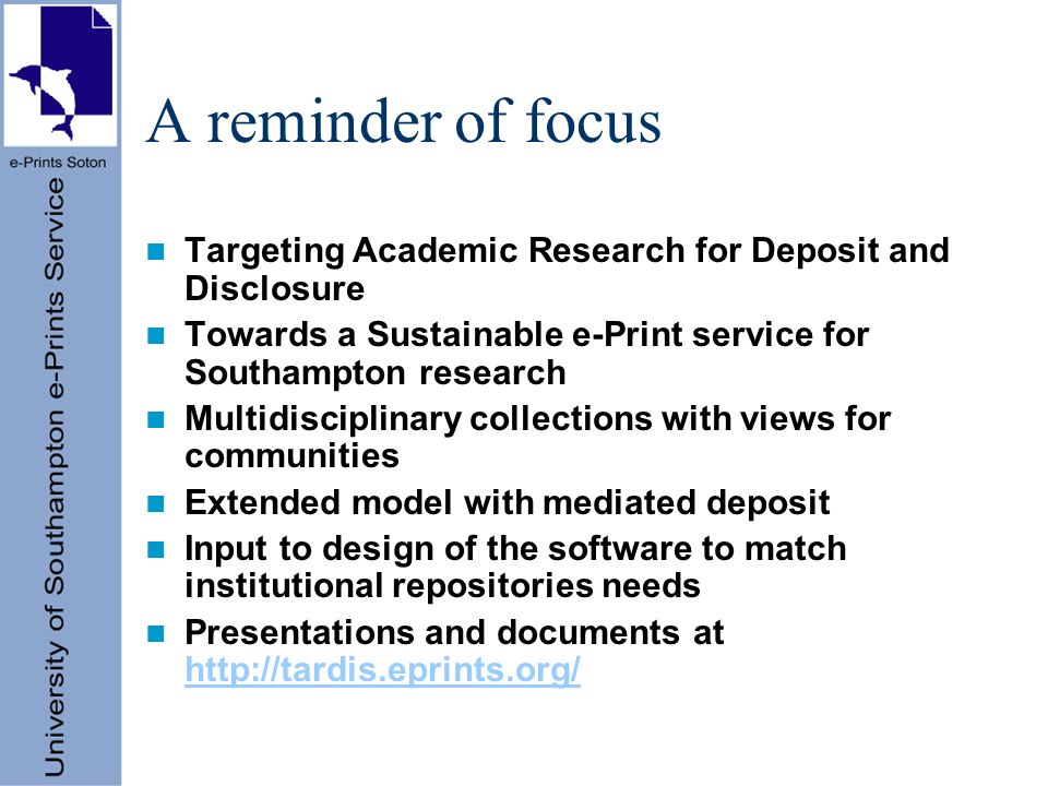 A reminder of focus Targeting Academic Research for Deposit and Disclosure Towards a Sustainable e-Print service for Southampton research Multidisciplinary collections with views for communities Extended model with mediated deposit Input to design of the software to match institutional repositories needs Presentations and documents at