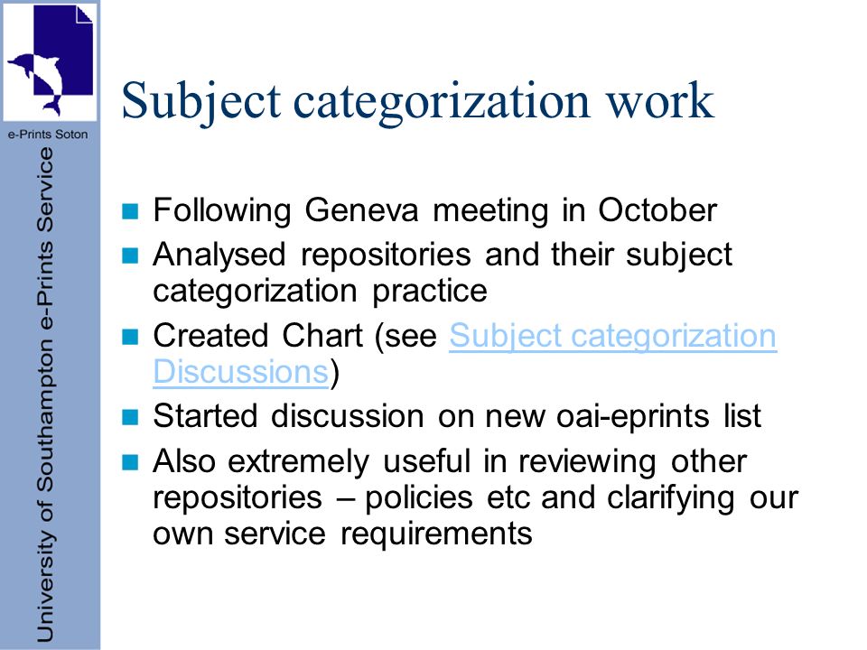 Subject categorization work Following Geneva meeting in October Analysed repositories and their subject categorization practice Created Chart (see Subject categorization Discussions)Subject categorization Discussions Started discussion on new oai-eprints list Also extremely useful in reviewing other repositories – policies etc and clarifying our own service requirements